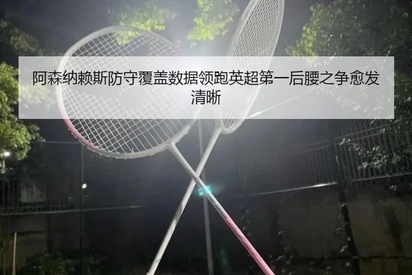 阿森纳赖斯防守覆盖数据领跑英超第一后腰之争愈发清晰