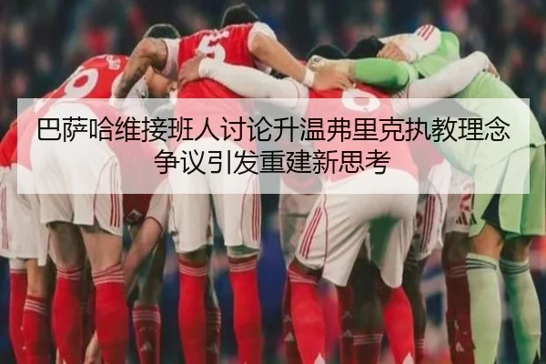 巴萨哈维接班人讨论升温弗里克执教理念争议引发重建新思考 - aoko