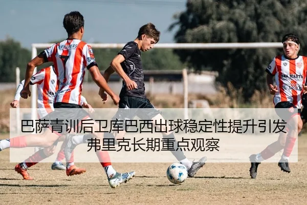 巴萨青训后卫库巴西出球稳定性提升引发弗里克长期重点观察 - aoko